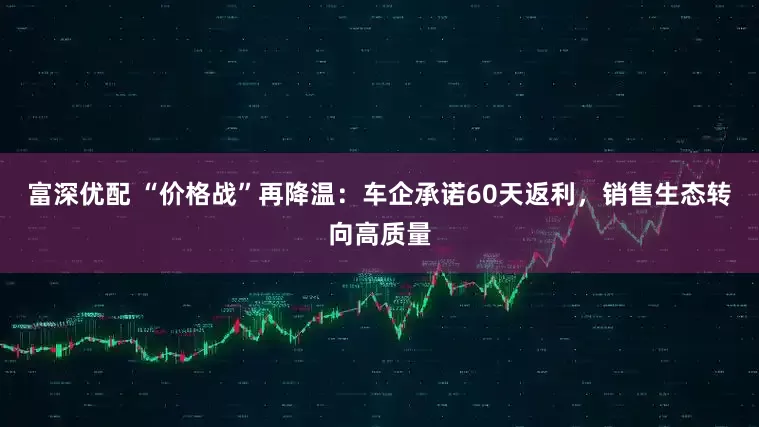 富深优配 “价格战”再降温：车企承诺60天返利，销售生态转向高质量