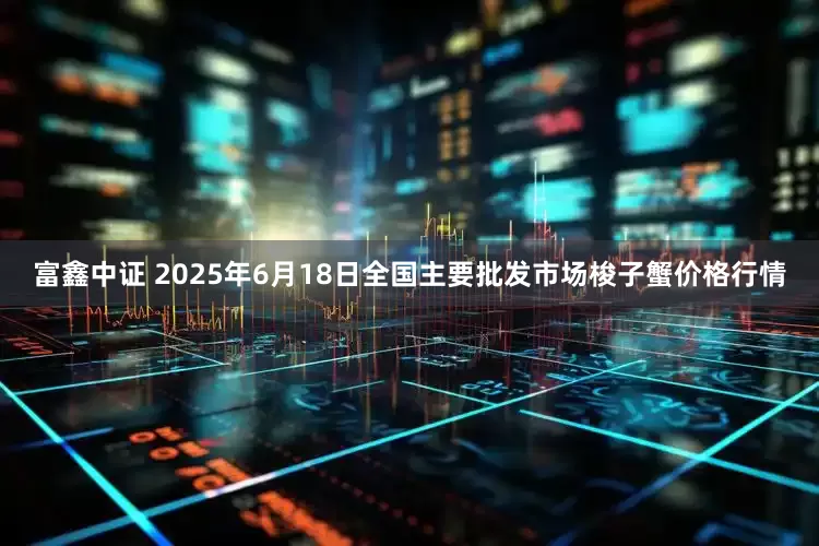 富鑫中证 2025年6月18日全国主要批发市场梭子蟹价格行情