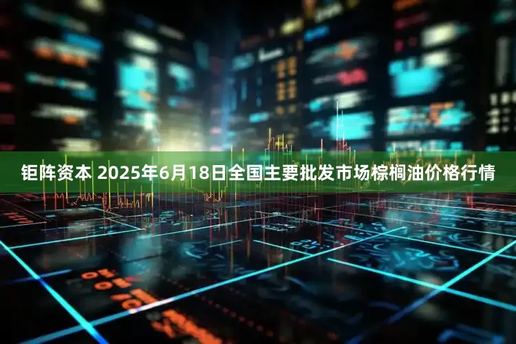 钜阵资本 2025年6月18日全国主要批发市场棕榈油价格行情