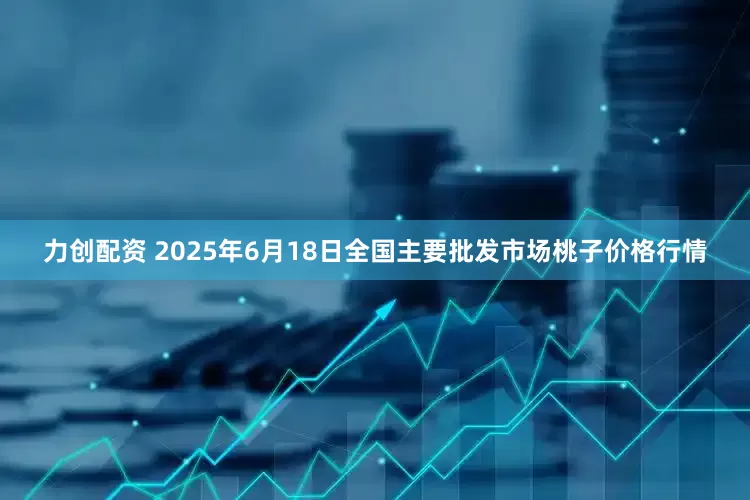 力创配资 2025年6月18日全国主要批发市场桃子价格行情