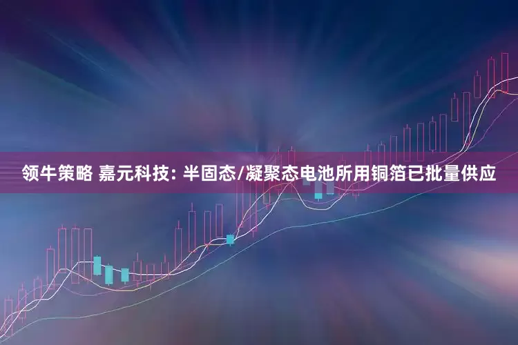 领牛策略 嘉元科技: 半固态/凝聚态电池所用铜箔已批量供应