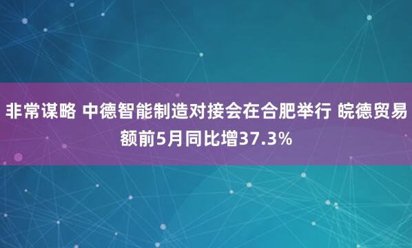 非常谋略 中德智能制造对接会在合肥举行 皖德贸易额前5月同比增37.3%