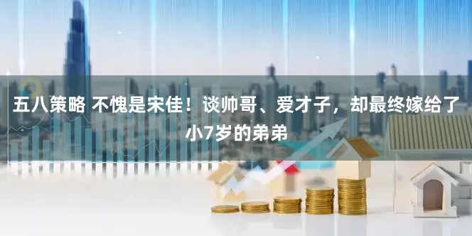 五八策略 不愧是宋佳！谈帅哥、爱才子，却最终嫁给了小7岁的弟弟