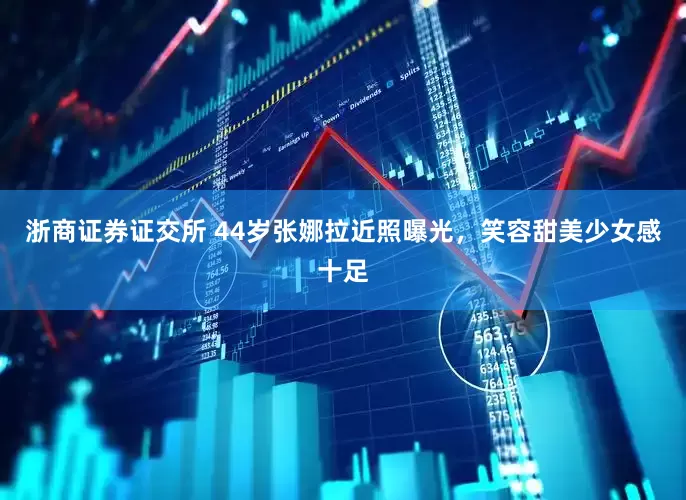 浙商证券证交所 44岁张娜拉近照曝光，笑容甜美少女感十足