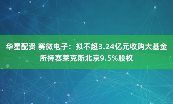 华星配资 赛微电子：拟不超3.24亿元收购大基金所持赛莱克斯北京9.5%股权