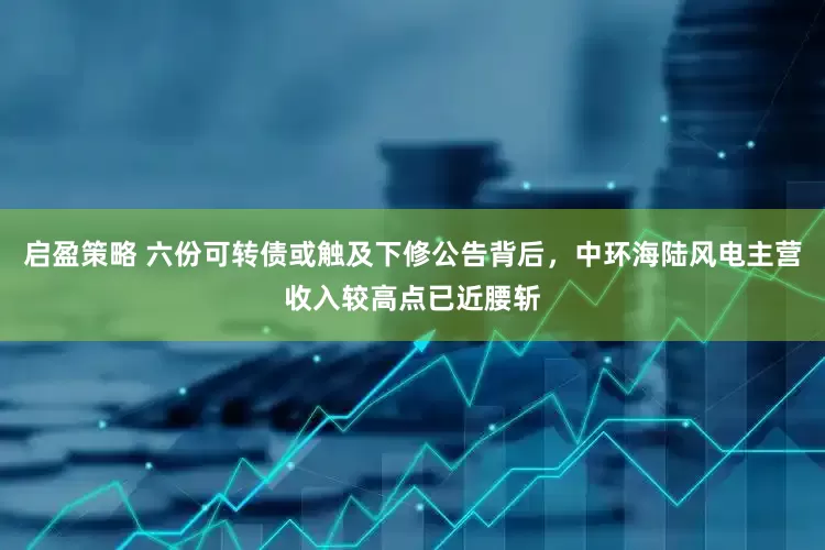启盈策略 六份可转债或触及下修公告背后，中环海陆风电主营收入较高点已近腰斩