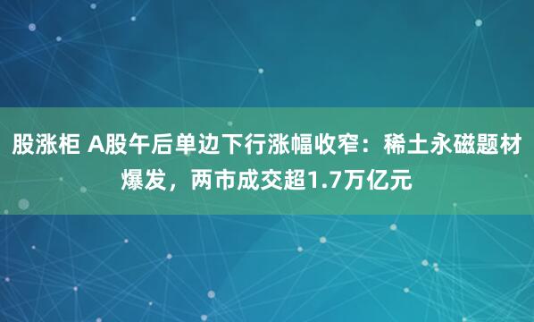 股涨柜 A股午后单边下行涨幅收窄：稀土永磁题材爆发，两市成交超1.7万亿元