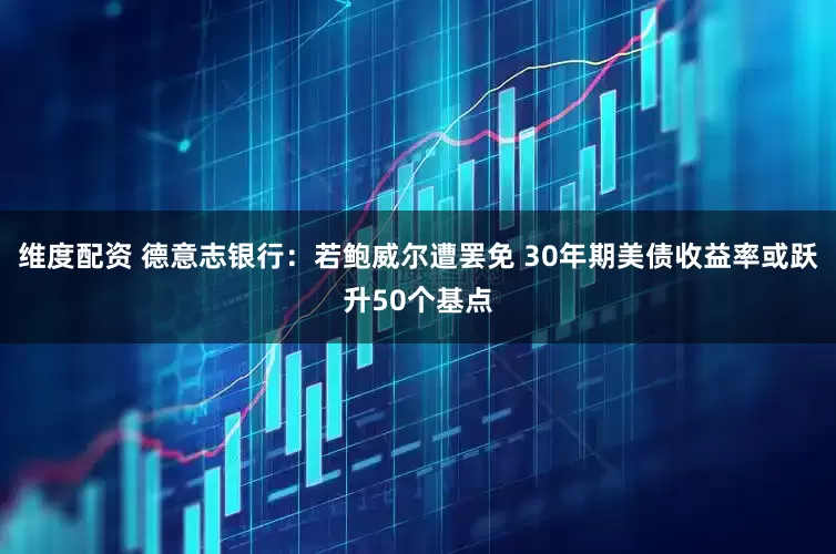 维度配资 德意志银行：若鲍威尔遭罢免 30年期美债收益率或跃升50个基点