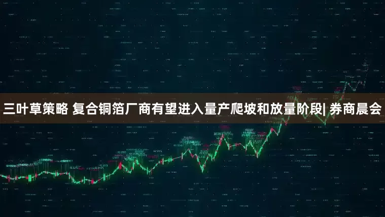 三叶草策略 复合铜箔厂商有望进入量产爬坡和放量阶段| 券商晨会