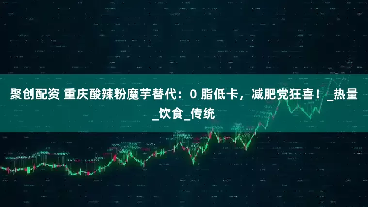 聚创配资 重庆酸辣粉魔芋替代：0 脂低卡，减肥党狂喜！_热量_饮食_传统