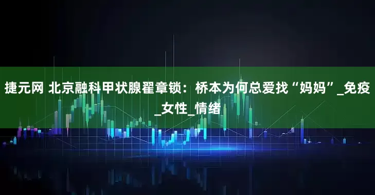 捷元网 北京融科甲状腺翟章锁：桥本为何总爱找“妈妈”_免疫_女性_情绪