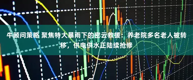 牛顾问策略 聚焦特大暴雨下的密云救援：养老院多名老人被转移，供电供水正陆续抢修