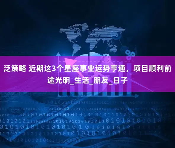 泛策略 近期这3个星座事业运势亨通，项目顺利前途光明_生活_朋友_日子