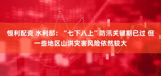 恒利配资 水利部：“七下八上”防汛关键期已过 但一些地区山洪灾害风险依然较大