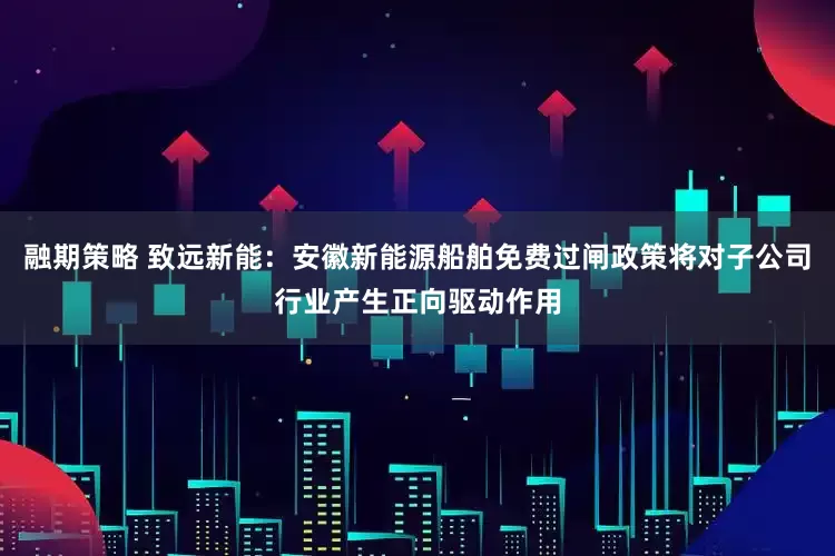 融期策略 致远新能：安徽新能源船舶免费过闸政策将对子公司行业产生正向驱动作用