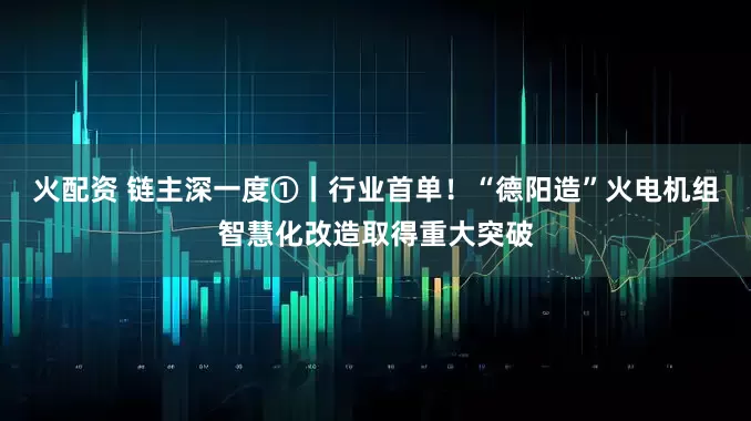 火配资 链主深一度①丨行业首单！“德阳造”火电机组智慧化改造取得重大突破