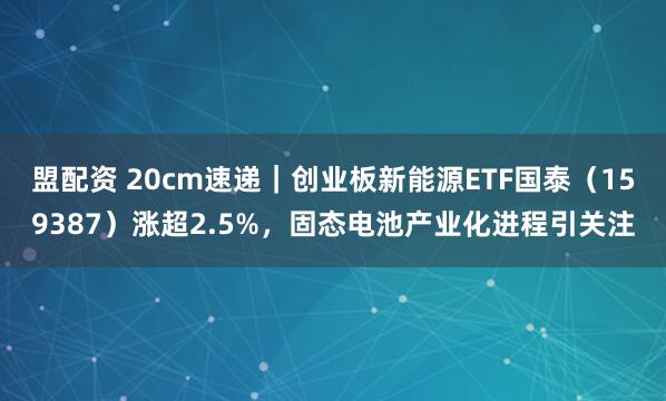 盟配资 20cm速递｜创业板新能源ETF国泰（159387）涨超2.5%，固态电池产业化进程引关注