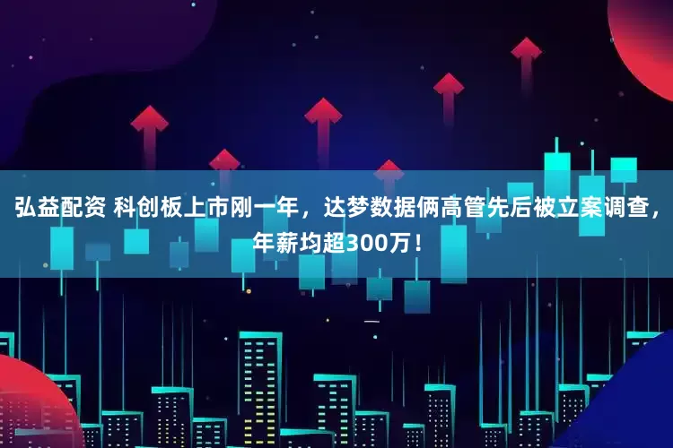 弘益配资 科创板上市刚一年，达梦数据俩高管先后被立案调查，年薪均超300万！