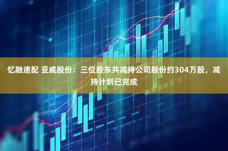 忆融速配 亚威股份：三位股东共减持公司股份约304万股，减持计划已完成