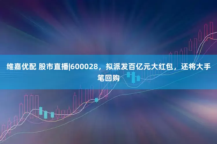 维嘉优配 股市直播|600028，拟派发百亿元大红包，还将大手笔回购