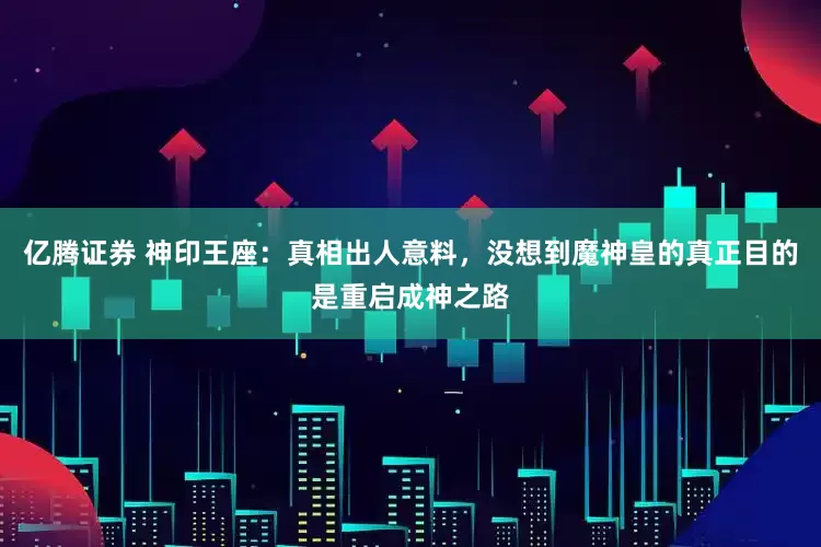 亿腾证券 神印王座：真相出人意料，没想到魔神皇的真正目的是重启成神之路