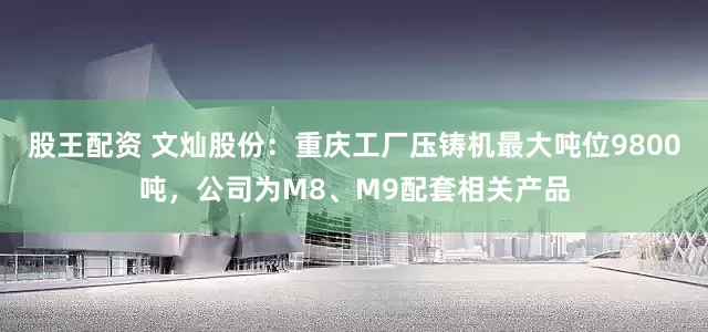 股王配资 文灿股份：重庆工厂压铸机最大吨位9800吨，公司为M8、M9配套相关产品