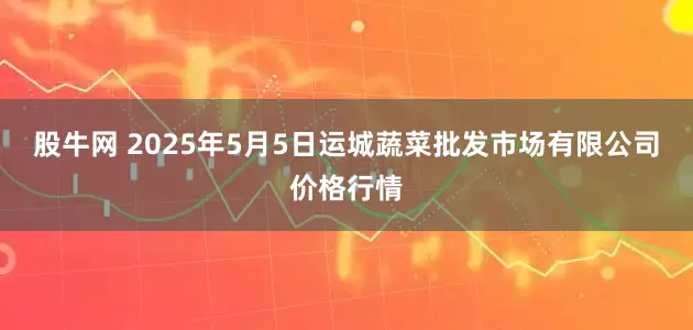 股牛网 2025年5月5日运城蔬菜批发市场有限公司价格行情