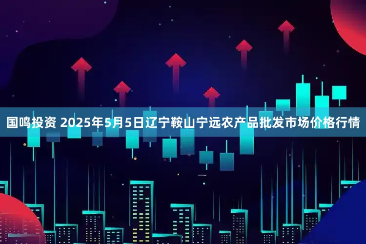 国鸣投资 2025年5月5日辽宁鞍山宁远农产品批发市场价格行情