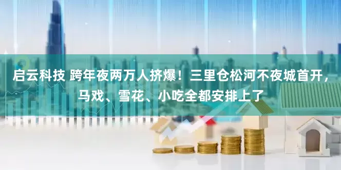 启云科技 跨年夜两万人挤爆！三里仓松河不夜城首开，马戏、雪花、小吃全都安排上了