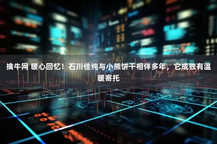 擒牛网 暖心回忆！石川佳纯与小熊饼干相伴多年，它成独有温暖寄托
