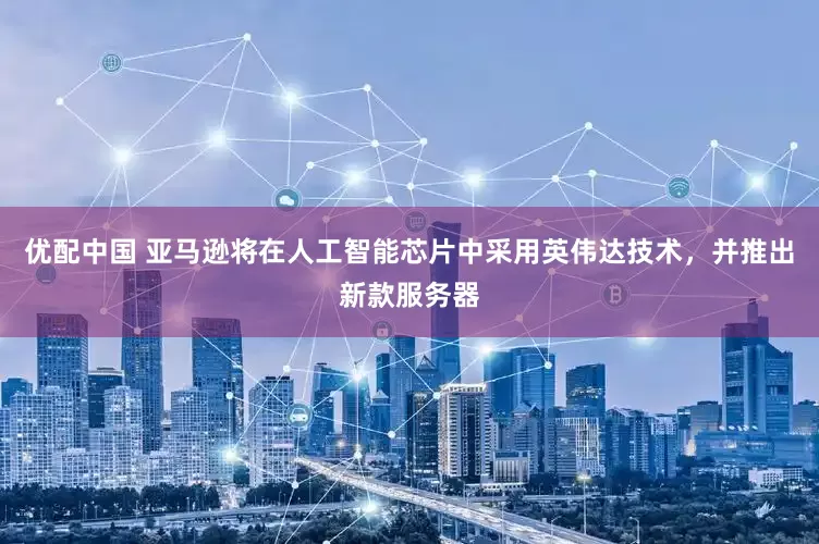 优配中国 亚马逊将在人工智能芯片中采用英伟达技术，并推出新款服务器