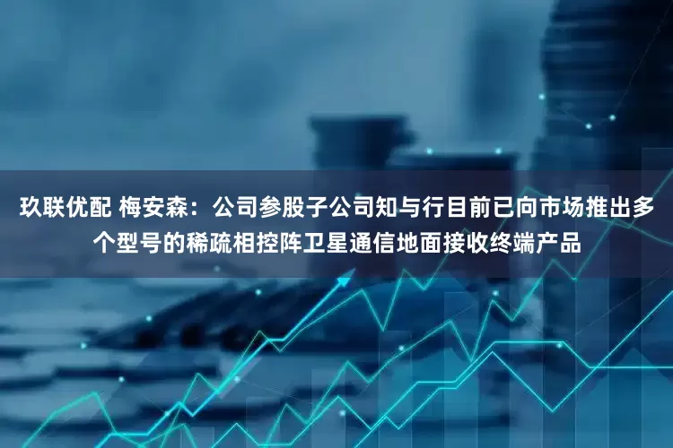 玖联优配 梅安森：公司参股子公司知与行目前已向市场推出多个型号的稀疏相控阵卫星通信地面接收终端产品