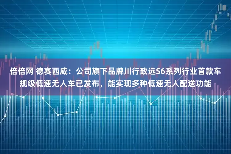 倍倍网 德赛西威：公司旗下品牌川行致远S6系列行业首款车规级低速无人车已发布，能实现多种低速无人配送功能