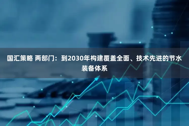 国汇策略 两部门：到2030年构建覆盖全面、技术先进的节水装备体系