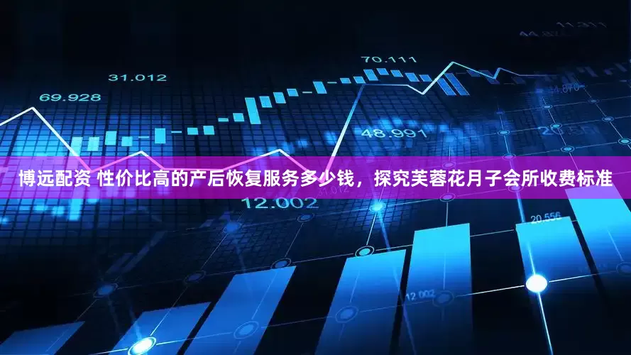 博远配资 性价比高的产后恢复服务多少钱，探究芙蓉花月子会所收费标准